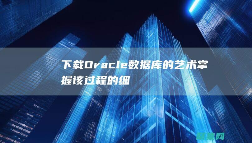 下載 Oracle 數據庫的藝術：掌握該過程的細微差別 (下載oracle數據庫)