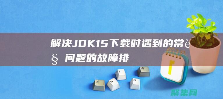 解決 JDK 1.5 下載時遇到的常見問題的故障排除指南 (解決jdk1.8不能打開)